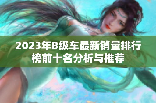 2023年B级车最新销量排行榜前十名分析与推荐 2023年B级车最新销量排行榜前十名分析与推荐
