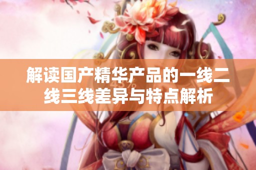 解读国产精华产品的一线二线三线差异与特点解析