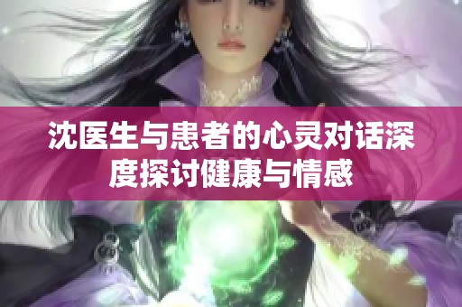 沈医生与患者的心灵对话深度探讨健康与情感