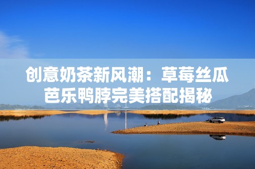 创意奶茶新风潮：草莓丝瓜芭乐鸭脖完美搭配揭秘