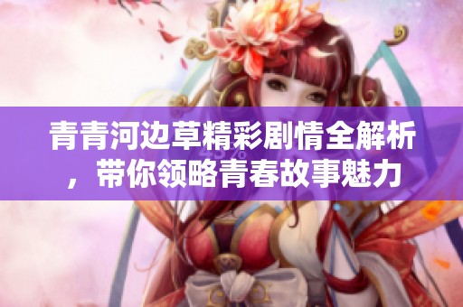 青青河边草精彩剧情全解析，带你领略青春故事魅力