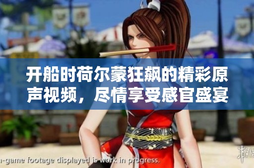 开船时荷尔蒙狂飙的精彩原声视频，尽情享受感官盛宴