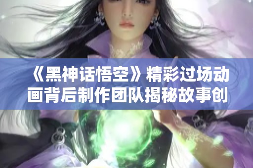 《黑神话悟空》精彩过场动画背后制作团队揭秘故事创作历程