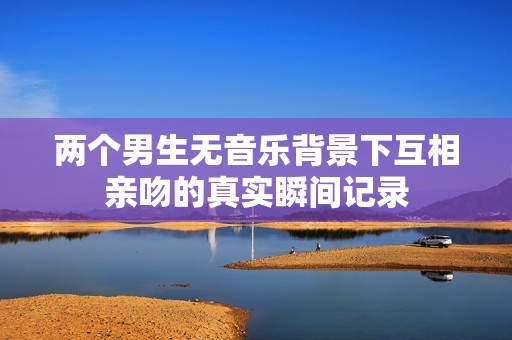 两个男生无音乐背景下互相亲吻的真实瞬间记录