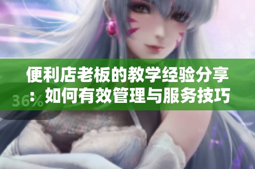 便利店老板的教学经验分享：如何有效管理与服务技巧
