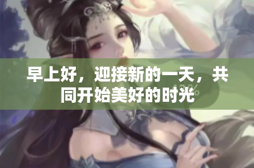 早上好，迎接新的一天，共同开始美好的时光