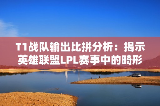 T1战队输出比拼分析：揭示英雄联盟LPL赛事中的畸形现象