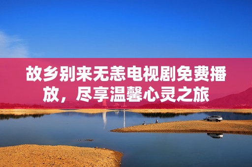 故乡别来无恙电视剧免费播放，尽享温馨心灵之旅