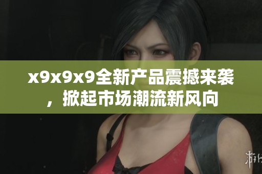 x9x9x9全新产品震撼来袭，掀起市场潮流新风向