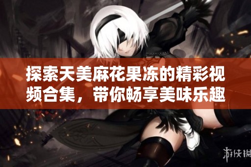 探索天美麻花果冻的精彩视频合集，带你畅享美味乐趣