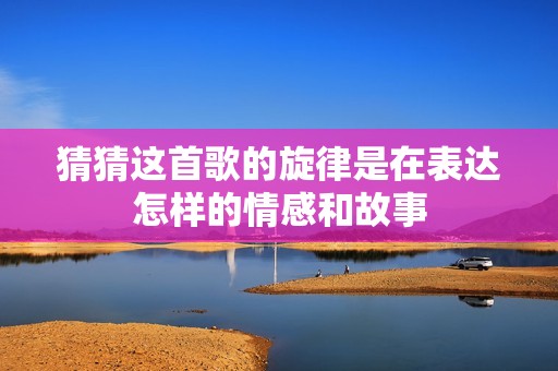 猜猜这首歌的旋律是在表达怎样的情感和故事
