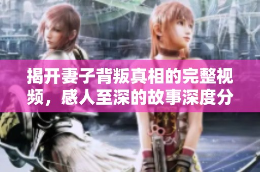 揭开妻子背叛真相的完整视频，感人至深的故事深度分析
