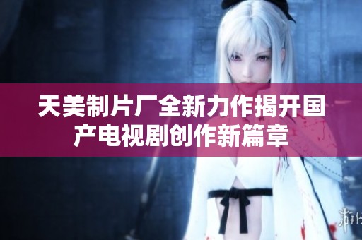 天美制片厂全新力作揭开国产电视剧创作新篇章