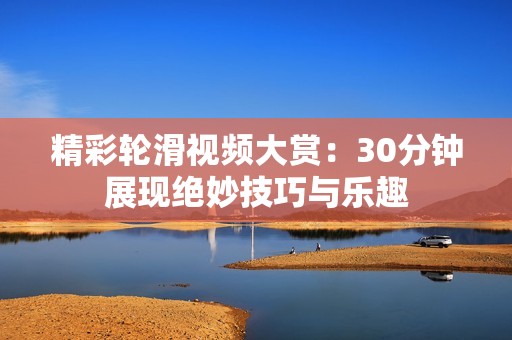 精彩轮滑视频大赏：30分钟展现绝妙技巧与乐趣