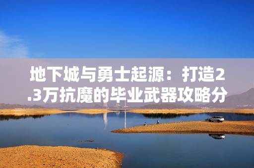 地下城与勇士起源：打造2.3万抗魔的毕业武器攻略分享