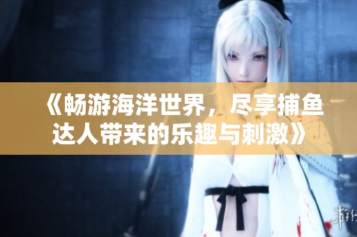 《畅游海洋世界，尽享捕鱼达人带来的乐趣与刺激》