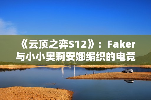 《云顶之弈S12》：Faker与小小奥莉安娜编织的电竞辉煌传奇