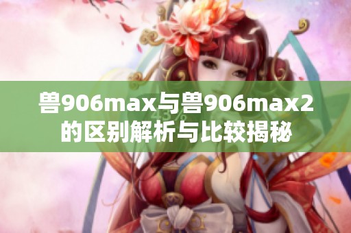 兽906max与兽906max2的区别解析与比较揭秘