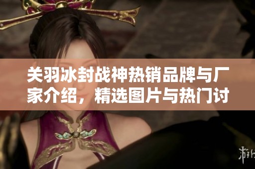 关羽冰封战神热销品牌与厂家介绍，精选图片与热门讨论汇总