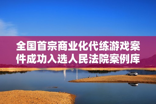 全国首宗商业化代练游戏案件成功入选人民法院案例库