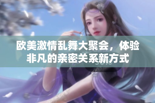欧美激情乱舞大聚会，体验非凡的亲密关系新方式