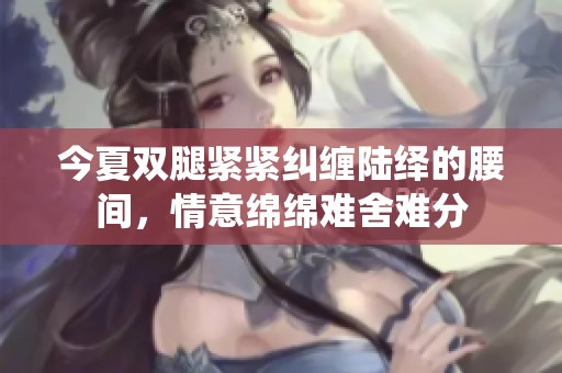 今夏双腿紧紧纠缠陆绎的腰间，情意绵绵难舍难分