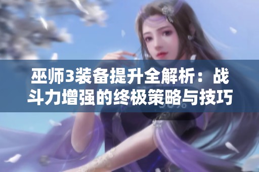 巫师3装备提升全解析：战斗力增强的终极策略与技巧秘诀分享