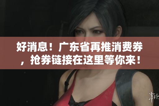 好消息！广东省再推消费券，抢券链接在这里等你来！