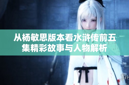 从杨敏思版本看水浒传前五集精彩故事与人物解析