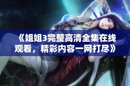 《姐姐3完整高清全集在线观看，精彩内容一网打尽》