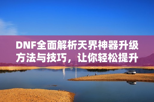 DNF全面解析天界神器升级方法与技巧，让你轻松提升战力