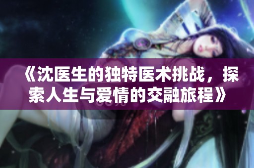 《沈医生的独特医术挑战，探索人生与爱情的交融旅程》