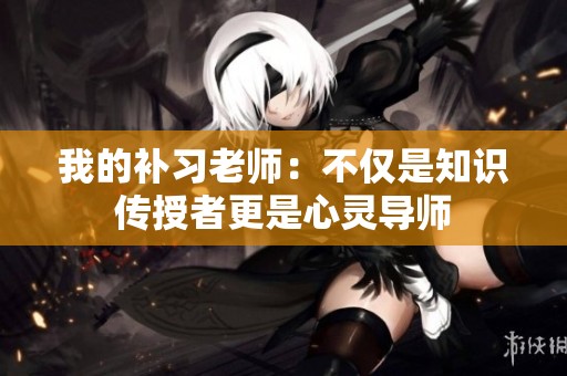 我的补习老师：不仅是知识传授者更是心灵导师