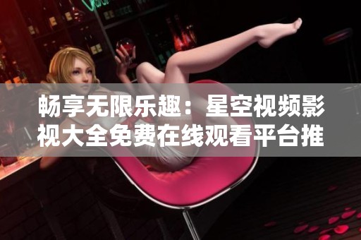 畅享无限乐趣：星空视频影视大全免费在线观看平台推荐