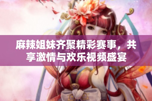 麻辣姐妹齐聚精彩赛事，共享激情与欢乐视频盛宴