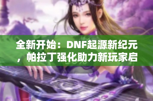 全新开始：DNF起源新纪元，帕拉丁强化助力新玩家启航！