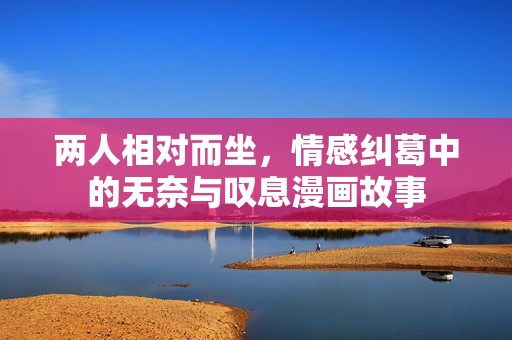 两人相对而坐，情感纠葛中的无奈与叹息漫画故事