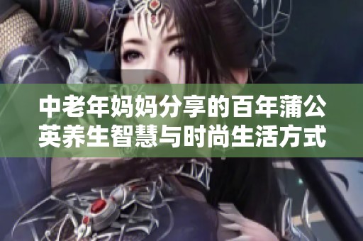中老年妈妈分享的百年蒲公英养生智慧与时尚生活方式