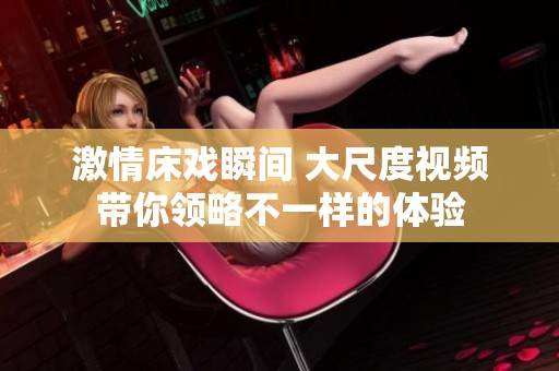激情床戏瞬间 大尺度视频带你领略不一样的体验