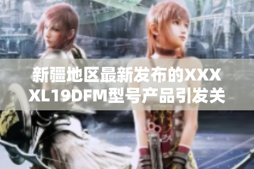 新疆地区最新发布的XXXXL19DFM型号产品引发关注