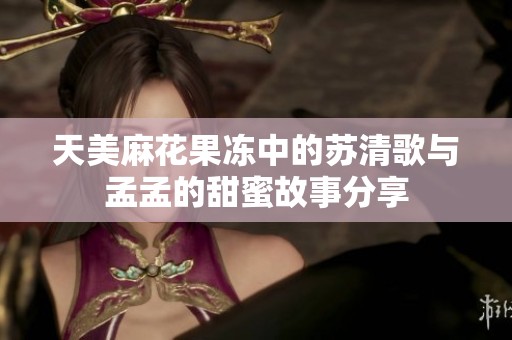天美麻花果冻中的苏清歌与孟孟的甜蜜故事分享