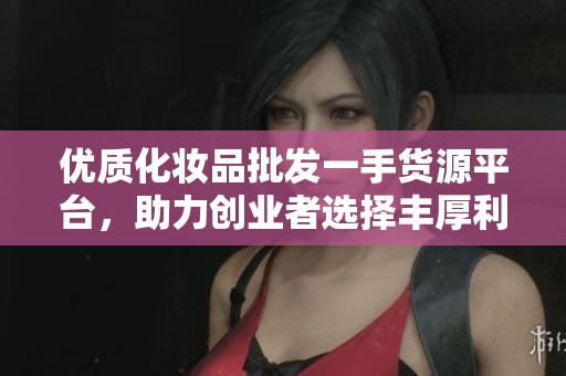 优质化妆品批发一手货源平台，助力创业者选择丰厚利润