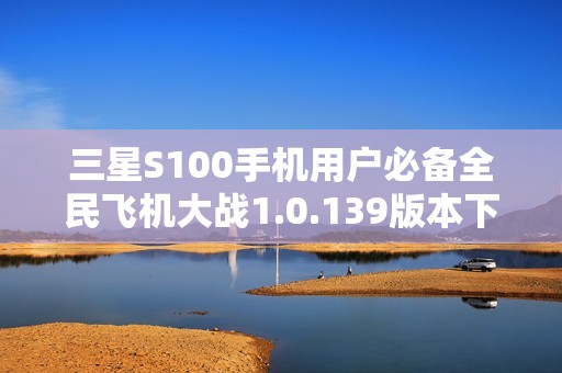 三星S100手机用户必备全民飞机大战1.0.139版本下载指南