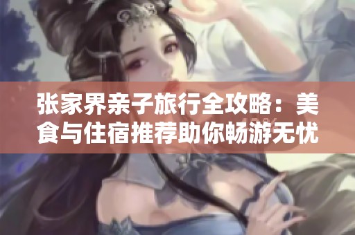 张家界亲子旅行全攻略：美食与住宿推荐助你畅游无忧