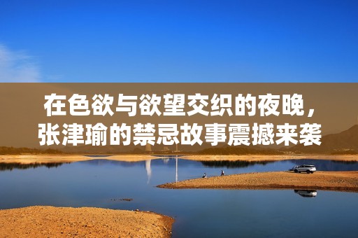在色欲与欲望交织的夜晚，张津瑜的禁忌故事震撼来袭