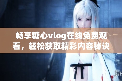 畅享糖心vlog在线免费观看，轻松获取精彩内容秘诀
