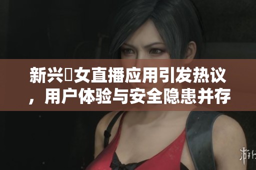 新兴祼女直播应用引发热议，用户体验与安全隐患并存