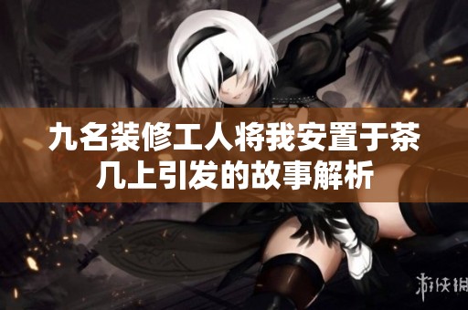 九名装修工人将我安置于茶几上引发的故事解析