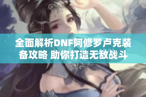 全面解析DNF阿修罗卢克装备攻略 助你打造无敌战斗力