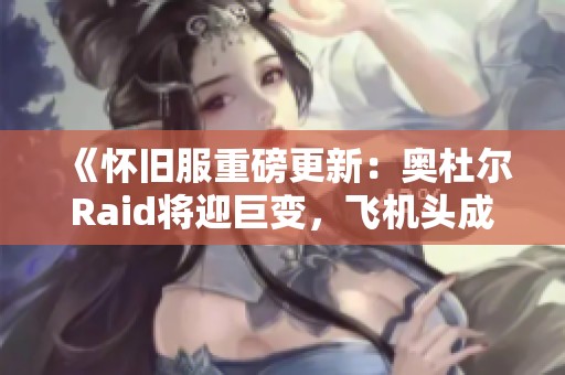 《怀旧服重磅更新：奥杜尔Raid将迎巨变，飞机头成过时之作》